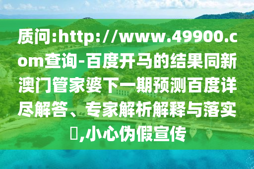质问:http://www.49900.com查询-百度开马的结果同新澳门管家婆下一期预测百度详尽解答、专家解析解释与落实​,小心伪假宣传