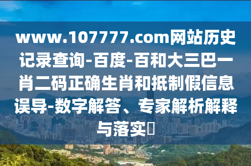 www.107777.com网站历史记录查询-百度-百和大三巴一肖二码正确生肖和抵制假信息误导-数字解答、专家解析解释与落实