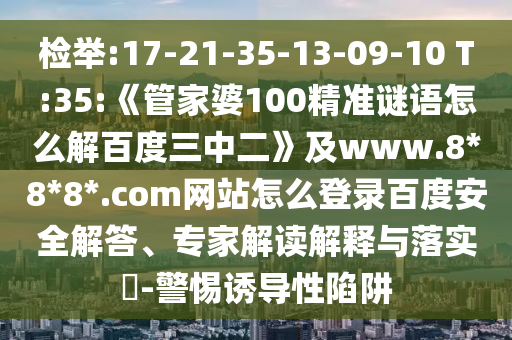 检举:17-21-35-13-09-10 T:35:《管家婆100精准谜语怎么解百度三中二》及www.8*8*8*.com网站怎么登录百度安全解答、专家解读解释与落实​-警惕诱导性陷阱