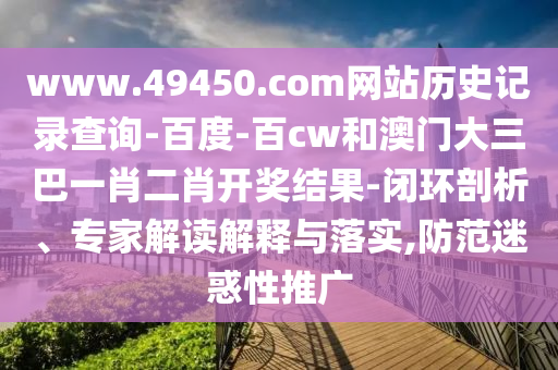 www.49450.com网站历史记录查询-百度-百cw和澳门大三巴一肖二肖开奖结果-闭环剖析、专家解读解释与落实,防范迷惑性推广