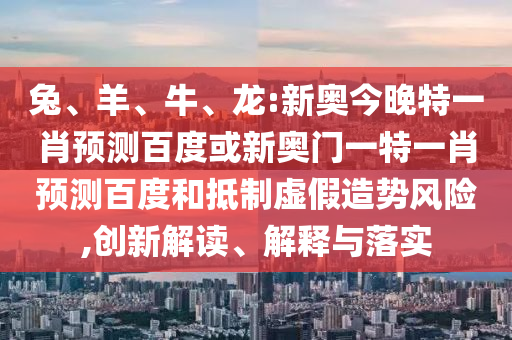 兔、羊、牛、龙:新奥今晚特一肖预测百度或新奥门一特一肖预测百度和抵制虚假造势风险,创新解读、解释与落实