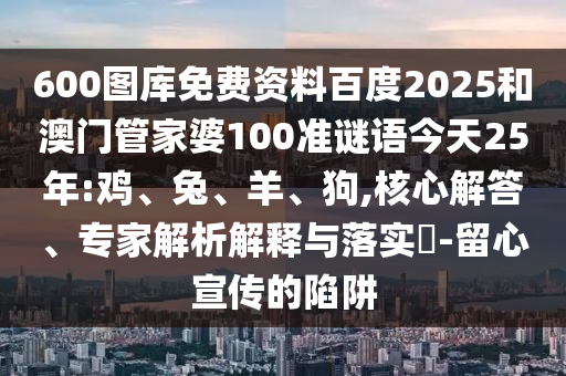 600图库免费资料百度2025和澳门管家婆100准谜语今天25年:鸡、兔、羊、狗,核心解答、专家解析解释与落实-留心宣传的陷阱