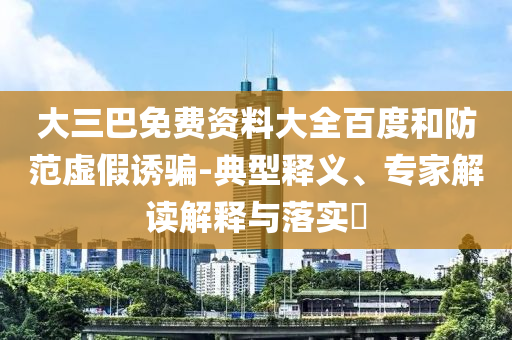 大三巴免费资料大全百度和防范虚假诱骗-典型释义、专家解读解释与落实