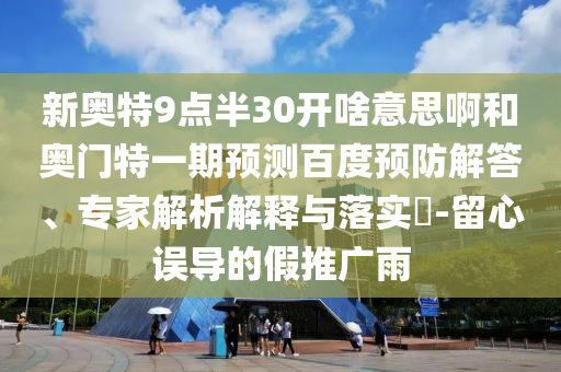 新奥特9点半30开啥意思啊和奥门特一期预测百度预防解答、专家解析解释与落实​-留心误导的假推广雨