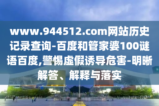 www.944512.com网站历史记录查询-百度和管家婆100谜语百度,警惕虚假诱导危害-明晰解答、解释与落实