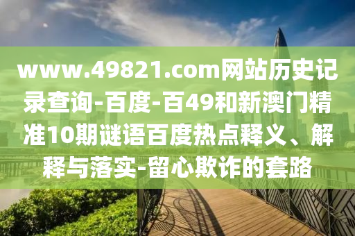 www.49821.com网站历史记录查询-百度-百49和新澳门精准10期谜语百度热点释义、解释与落实-留心欺诈的套路