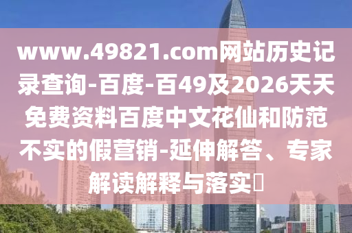 www.49821.com网站历史记录查询-百度-百49及2026天天免费资料百度中文花仙和防范不实的假营销-延伸解答、专家解读解释与落实