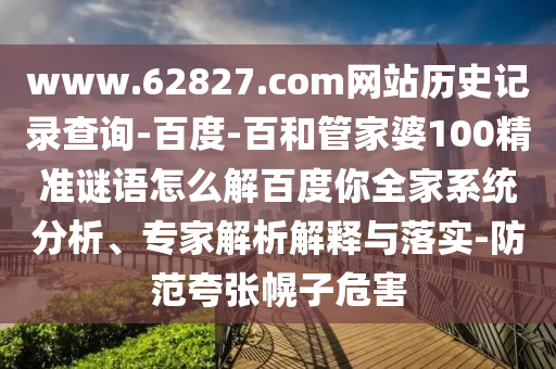 www.62827.com网站历史记录查询-百度-百和管家婆100精准谜语怎么解百度你全家系统分析、专家解析解释与落实-防范夸张幌子危害