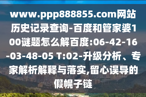 www.ppp888855.com网站历史记录查询-百度和管家婆100谜题怎么解百度:06-42-16-03-48-05 T:02-升级分析、专家解析解释与落实,留心误导的假幌子链
