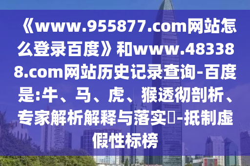 《www.955877.com网站怎么登录百度》和www.483388.com网站历史记录查询-百度是:牛、马、虎、猴透彻剖析、专家解析解释与落实​-抵制虚假性标榜