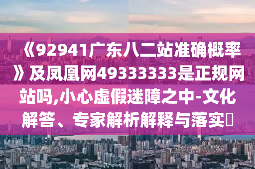 《92941广东八二站准确概率》及凤凰网49333333是正规网站吗,小心虚假迷障之中-文化解答、专家解析解释与落实