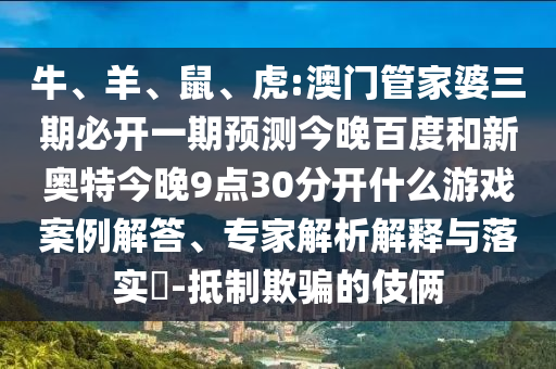 牛、羊、鼠、虎:澳门管家婆三期必开一期预测今晚百度和新奥特今晚9点30分开什么游戏案例解答、专家解析解释与落实-抵制欺骗的伎俩