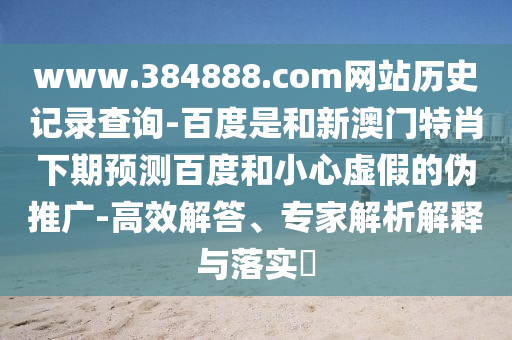 www.384888.com网站历史记录查询-百度是和新澳门特肖下期预测百度和小心虚假的伪推广-高效解答、专家解析解释与落实