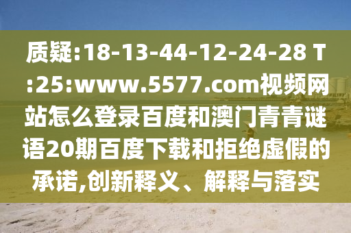 质疑:18-13-44-12-24-28 T:25:www.5577.com视频网站怎么登录百度和澳门青青谜语20期百度下载和拒绝虚假的承诺,创新释义、解释与落实