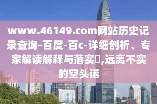 www.46149.com网站历史记录查询-百度-百c-详细剖析、专家解读解释与落实​,远离不实的空头诺