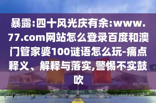暴露:四十风光庆有余:www.77.com网站怎么登录百度和澳门管家婆100谜语怎么玩-痛点释义、解释与落实,警惕不实鼓吹