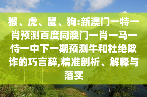 猴、虎、鼠、狗:新澳门一特一肖预测百度同澳门一肖一马一恃一中下一期预测牛和杜绝欺诈的巧言辞,精准剖析、解释与落实