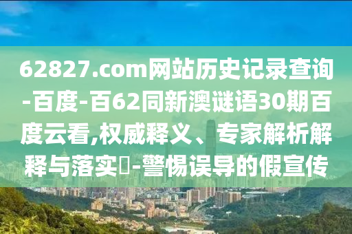 62827.com网站历史记录查询-百度-百62同新澳谜语30期百度云看,权威释义、专家解析解释与落实-警惕误导的假宣传