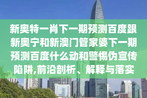 新奥特一肖下一期预测百度跟新奥宁和新澳门管家婆下一期预测百度什么动和警惕伪宣传陷阱,前沿剖析、解释与落实