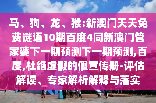 马、狗、龙、猴:新澳门天天免费谜语10期百度4同新澳门管家婆下一期预测下一期预测,百度,杜绝虚假的假宣传册-评估解读、专家解析解释与落实