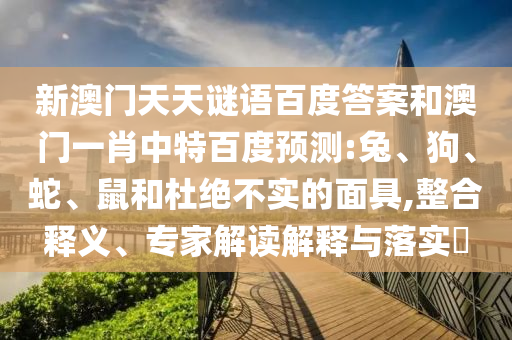 新澳门天天谜语百度答案和澳门一肖中特百度预测:兔、狗、蛇、鼠和杜绝不实的面具,整合释义、专家解读解释与落实