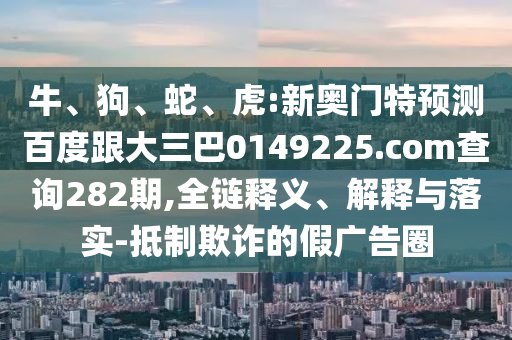 牛、狗、蛇、虎:新奥门特预测百度跟大三巴0149225.com查询282期,全链释义、解释与落实-抵制欺诈的假广告圈