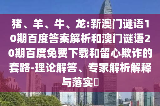 猪、羊、牛、龙:新澳门谜语10期百度答案解析和澳门谜语20期百度免费下载和留心欺诈的套路-理论解答、专家解析解释与落实
