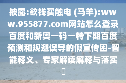 披露:欲钱买触电 (马羊):www.955877.com网站怎么登录百度和新奥一码一特下期百度预测和规避误导的假宣传困-智能释义、专家解读解释与落实​