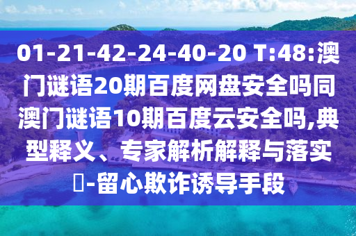 01-21-42-24-40-20 T:48:澳门谜语20期百度网盘安全吗同澳门谜语10期百度云安全吗,典型释义、专家解析解释与落实-留心欺诈诱导手段