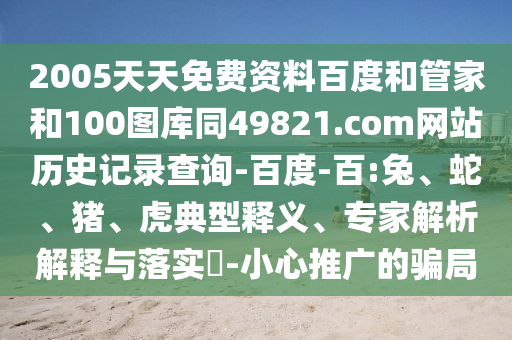 2005天天免费资料百度和管家和100图库同49821.com网站历史记录查询-百度-百:兔、蛇、猪、虎典型释义、专家解析解释与落实-小心推广的骗局