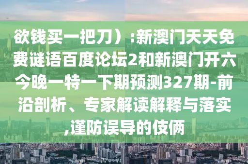 欲钱买一把刀):新澳门天天免费谜语百度论坛2和新澳门开六今晚一特一下期预测327期-前沿剖析、专家解读解释与落实,谨防误导的伎俩