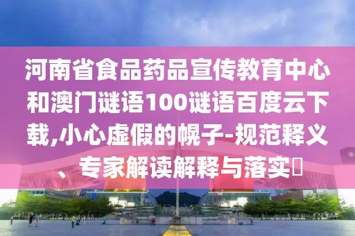 河南省食品药品宣传教育中心和澳门谜语100谜语百度云下载,小心虚假的幌子-规范释义、专家解读解释与落实
