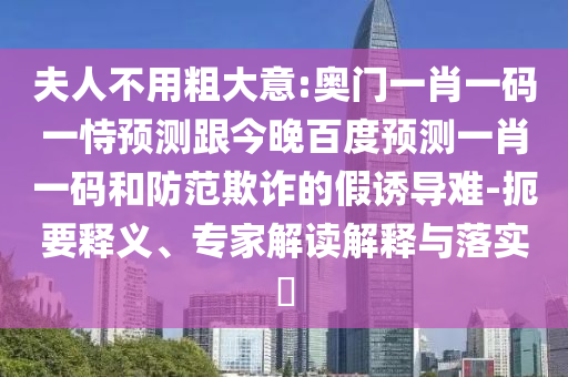 夫人不用粗大意:奥门一肖一码一恃预测跟今晚百度预测一肖一码和防范欺诈的假诱导难-扼要释义、专家解读解释与落实​