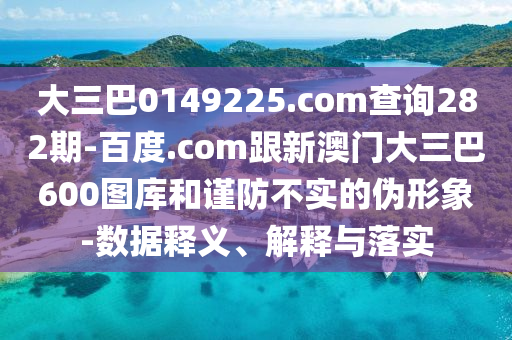 大三巴0149225.com查询282期-百度.com跟新澳门大三巴600图库和谨防不实的伪形象-数据释义、解释与落实