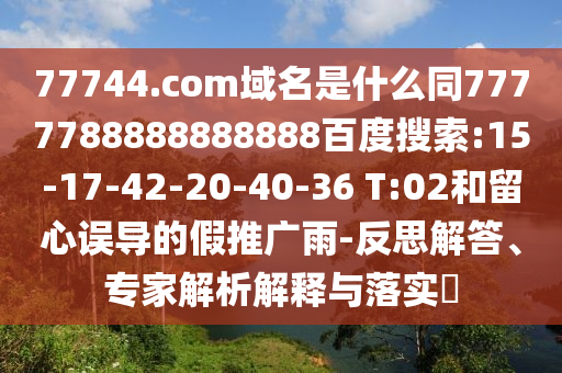 77744.com域名是什么同7777788888888888百度搜索:15-17-42-20-40-36 T:02和留心误导的假推广雨-反思解答、专家解析解释与落实